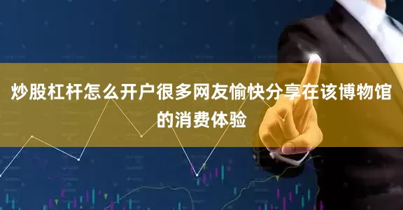 炒股杠杆怎么开户很多网友愉快分享在该博物馆的消费体验