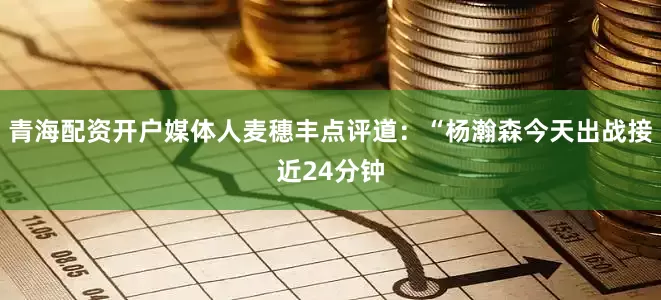 青海配资开户媒体人麦穗丰点评道：“杨瀚森今天出战接近24分钟