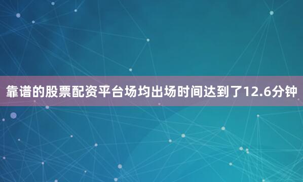 靠谱的股票配资平台场均出场时间达到了12.6分钟