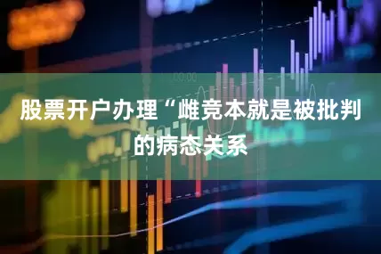 股票开户办理“雌竞本就是被批判的病态关系