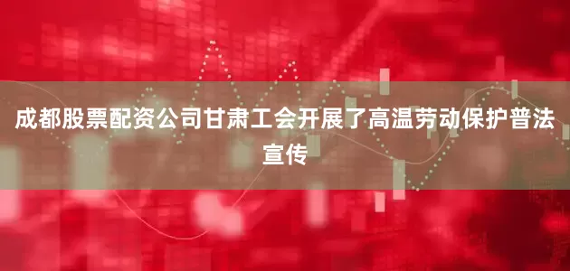 成都股票配资公司甘肃工会开展了高温劳动保护普法宣传