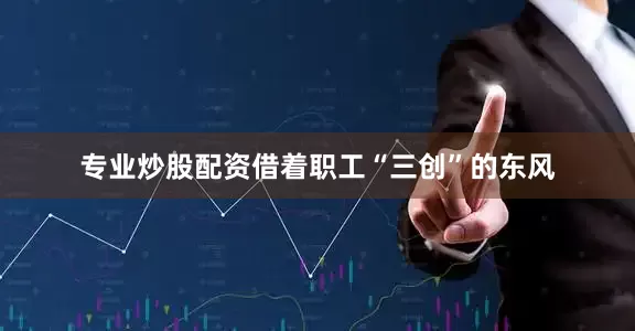 专业炒股配资借着职工“三创”的东风