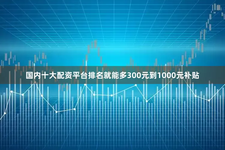 国内十大配资平台排名就能多300元到1000元补贴