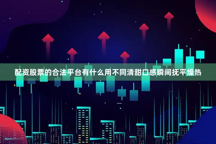 配资股票的合法平台有什么用不同清甜口感瞬间抚平燥热