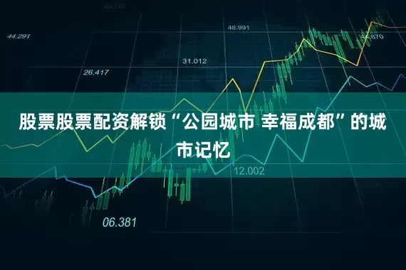 股票股票配资解锁“公园城市 幸福成都”的城市记忆