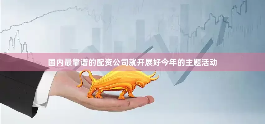 国内最靠谱的配资公司就开展好今年的主题活动