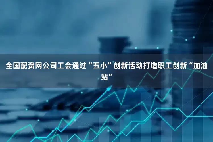 全国配资网公司工会通过“五小”创新活动打造职工创新“加油站”
