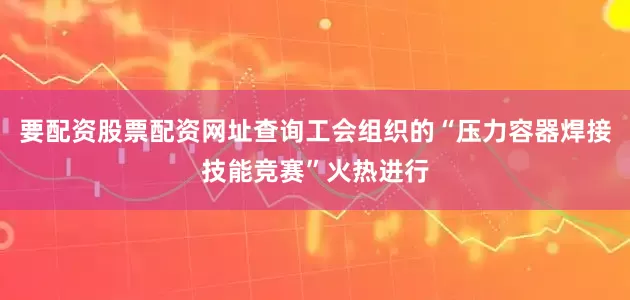 要配资股票配资网址查询工会组织的“压力容器焊接技能竞赛”火热进行